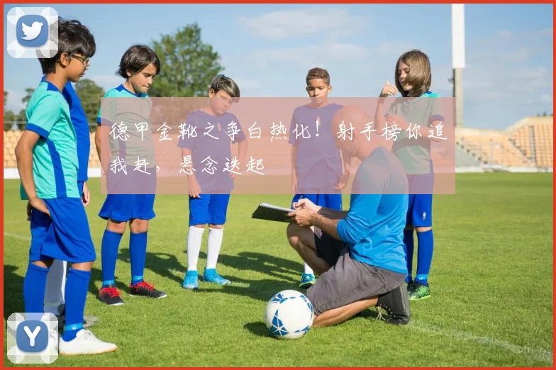 德甲金靴之争白热化！射手榜你追我赶，悬念迭起