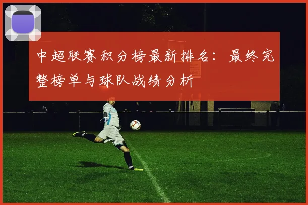 中超联赛积分榜最新排名：最终完整榜单与球队战绩分析
