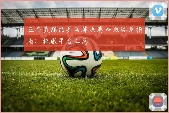 正在直播的乒乓球决赛回放观看指南：权威平台汇总