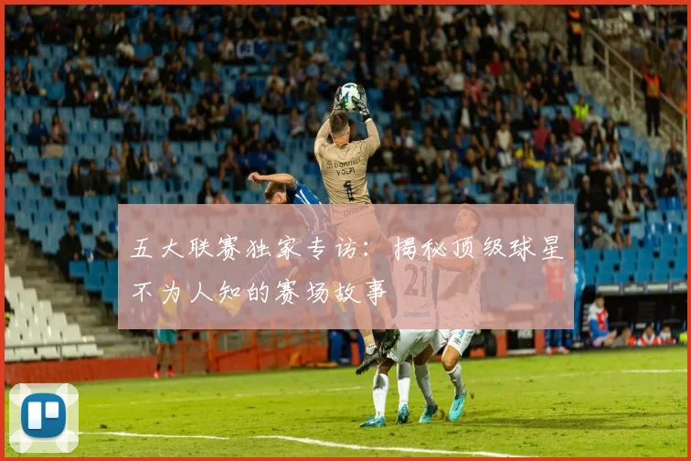 五大联赛独家专访:揭秘顶级球星不为人知的赛场故事