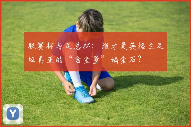联赛杯与足总杯:谁才是英格兰足坛真正的“含金量”试金石?