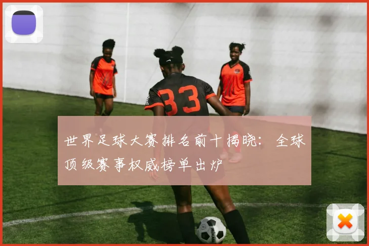 世界足球大赛排名前十揭晓:全球顶级赛事权威榜单出炉