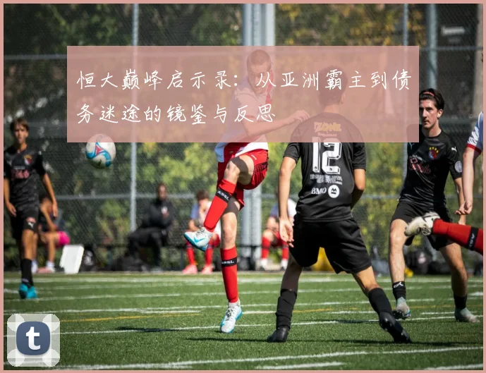 恒大巅峰启示录：从亚洲霸主到债务迷途的镜鉴与反思