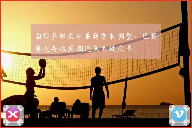 国际乒联发布最新赛制调整，巴黎奥运备战周期迎来关键变革