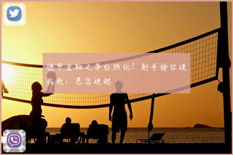 德甲金靴之争白热化！射手榜你追我赶，悬念迭起